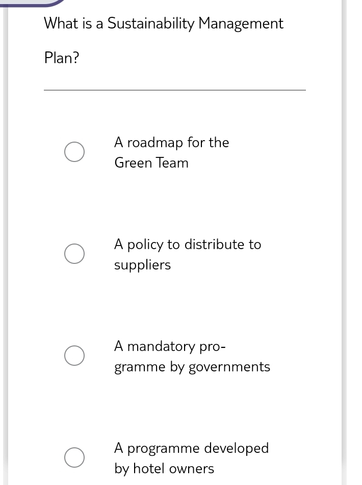 What is a Sustainability Management
Plan?
A roadmap for the
Green Team
A policy to distribute to
suppliers
A mandatory pro-
gramme by governments
A programme developed
by hotel owners