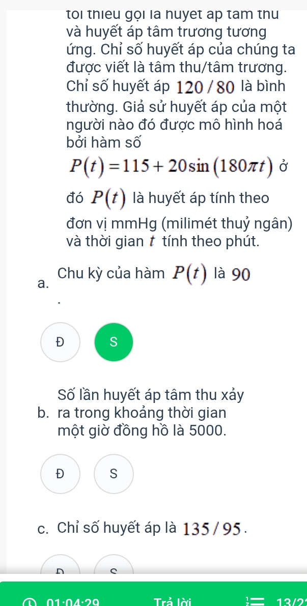 toi thieu gọi la nuyet ap tam thu
và huyết áp tâm trương tương
ứng. Chỉ số huyết áp của chúng ta
được viết là tâm thu/tâm trương.
Chỉ số huyết áp 120 / 80 là bình
thường. Giả sử huyết áp của một
người nào đó được mô hình hoá
bởi hàm số
P(t)=115+20sin (180π t) Ở
đó P(t) là huyết áp tính theo
đơn vị mmHg (milimét thuỷ ngân)
và thời gian t tính theo phút.
a. Chu kỳ của hàm P(t) là 90
Đ S
Số lần huyết áp tâm thu xảy
b. ra trong khoảng thời gian
một giờ đồng hồ là 5000.
Đ S
c. Chỉ số huyết áp là 135 / 95.
D C
Ω1·Ω4·20 Trả lời 12/2