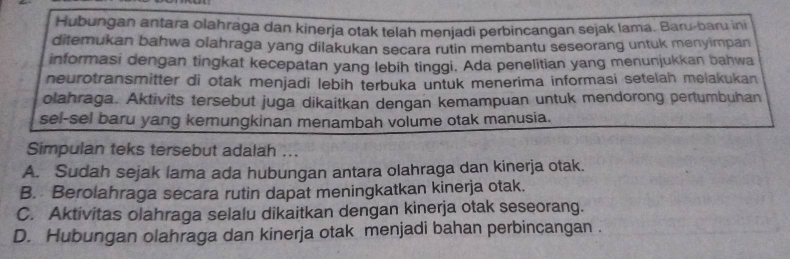 Hubungan antara olahraga dan kinerja otak telah menjadi perbincangan sejak lama. Baru-baru ini
ditemukan bahwa olahraga yang dilakukan secara rutin membantu seseorang untuk menyimpan
informasi dengan tingkat kecepatan yang lebih tinggi. Ada penelitian yang menunjukkan bahwa
neurotransmitter di otak menjadi lebih terbuka untuk menerima informasi setelah melakukan
olahraga. Aktivits tersebut juga dikaitkan dengan kemampuan untuk mendorong pertumbuhan
sel-sel baru yang kemungkinan menambah volume otak manusia.
Simpulan teks tersebut adalah ...
A. Sudah sejak lama ada hubungan antara olahraga dan kinerja otak.
B. Berolahraga secara rutin dapat meningkatkan kinerja otak.
C. Aktivitas olahraga selalu dikaitkan dengan kinerja otak seseorang.
D. Hubungan olahraga dan kinerja otak menjadi bahan perbincangan .