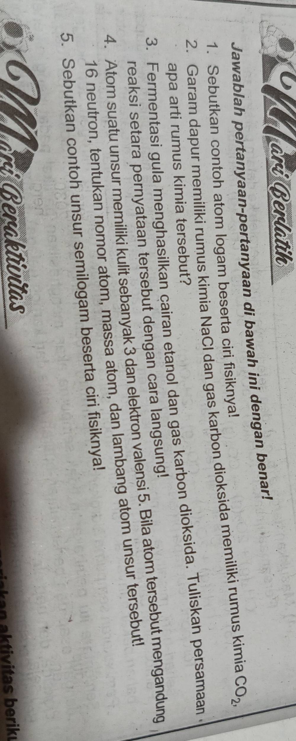 ari Berlatih 
Jawablah pertanyaan-pertanyaan di bawah ini dengan benar! 
1. Sebutkan contoh atom logam beserta ciri fisiknya! 
2. Garam dapur memiliki rumus kimia NaCl dan gas karbon dioksida memiliki rumus kimia CO_2, 
apa arti rumus kimia tersebut? 
3. Fermentasi gula menghasilkan cairan etanol dan gas karbon dioksida. Tuliskan persamaan 
reaksi setara pernyataan tersebut dengan cara langsung! 
4. Atom suatu unsur memiliki kulit sebanyak 3 dan elektron valensi 5. Bila atom tersebut mengandung
16 neutron, tentukan nomor atom, massa atom, dan lambang atom unsur tersebut! 
5. Sebutkan contoh unsur semilogam beserta ciri fisiknya! 
I arí Beraktivitas 
n tivitas berik u