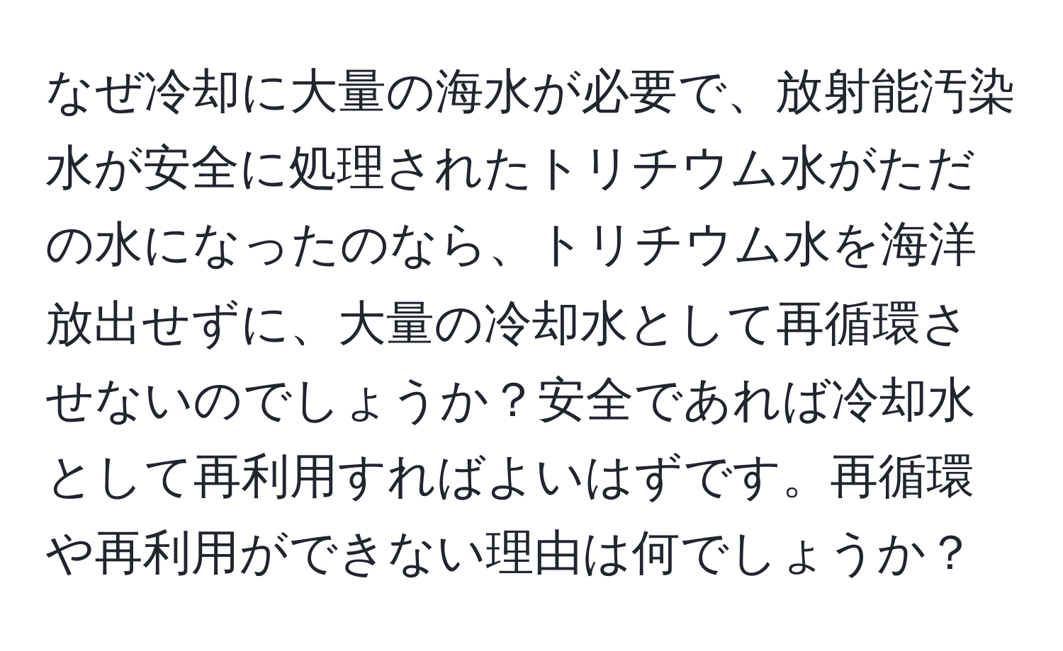 なぜ冷却に大量の海水が必要で、放射能汚染水が安全に処理されたトリチウム水がただの水になったのなら、トリチウム水を海洋放出せずに、大量の冷却水として再循環させないのでしょうか？安全であれば冷却水として再利用すればよいはずです。再循環や再利用ができない理由は何でしょうか？