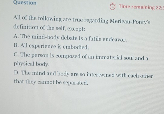 Question Time remaining 22: 
All of the following are true regarding Merleau-Ponty’s
definition of the self, except:
A. The mind-body debate is a futile endeavor.
B. All experience is embodied.
C. The person is composed of an immaterial soul and a
physical body.
D. The mind and body are so intertwined with each other
that they cannot be separated.