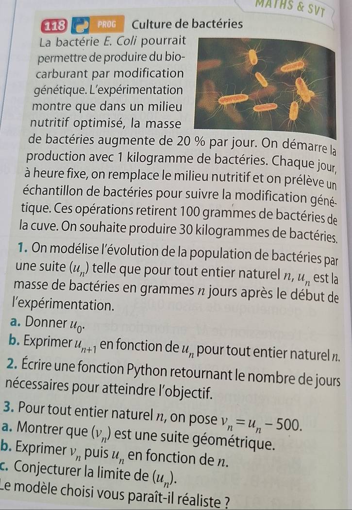 MATHS & SVT 
118 PROG Culture de bactéries 
La bactérie E. Coli pourrait 
permettre de produire du bio- 
carburant par modification 
génétique. L'expérimentation 
montre que dans un milieu 
nutritif optimisé, la masse 
de bactéries augmente de 20 % par jour. On démarre la 
production avec 1 kilogramme de bactéries. Chaque jour, 
à heure fixe, on remplace le milieu nutritif et on prélève un 
échantillon de bactéries pour suivre la modification géné 
tique. Ces opérations retirent 100 grammes de bactéries de 
la cuve. On souhaite produire 30 kilogrammes de bactéries. 
1. On modélise l'évolution de la population de bactéries par 
une suite (u_n) telle que pour tout entier naturel n, u_n est la 
masse de bactéries en grammes n jours après le début de 
l'expérimentation. 
a. Donner u_0. 
b. Exprimer u_n+1 en fonction de u_n pour tout entier naturel n. 
2. Écrire une fonction Python retournant le nombre de jours 
nécessaires pour atteindre l’objectif. 
3. Pour tout entier naturel n, on pose v_n=u_n-500. 
a. Montrer que (v_n) est une suite géométrique. 
b. Exprimer V_n puis u_n en fonction de n. 
c. Conjecturer la limite de (u_n). 
Le modèle choisi vous paraît-il réaliste ?