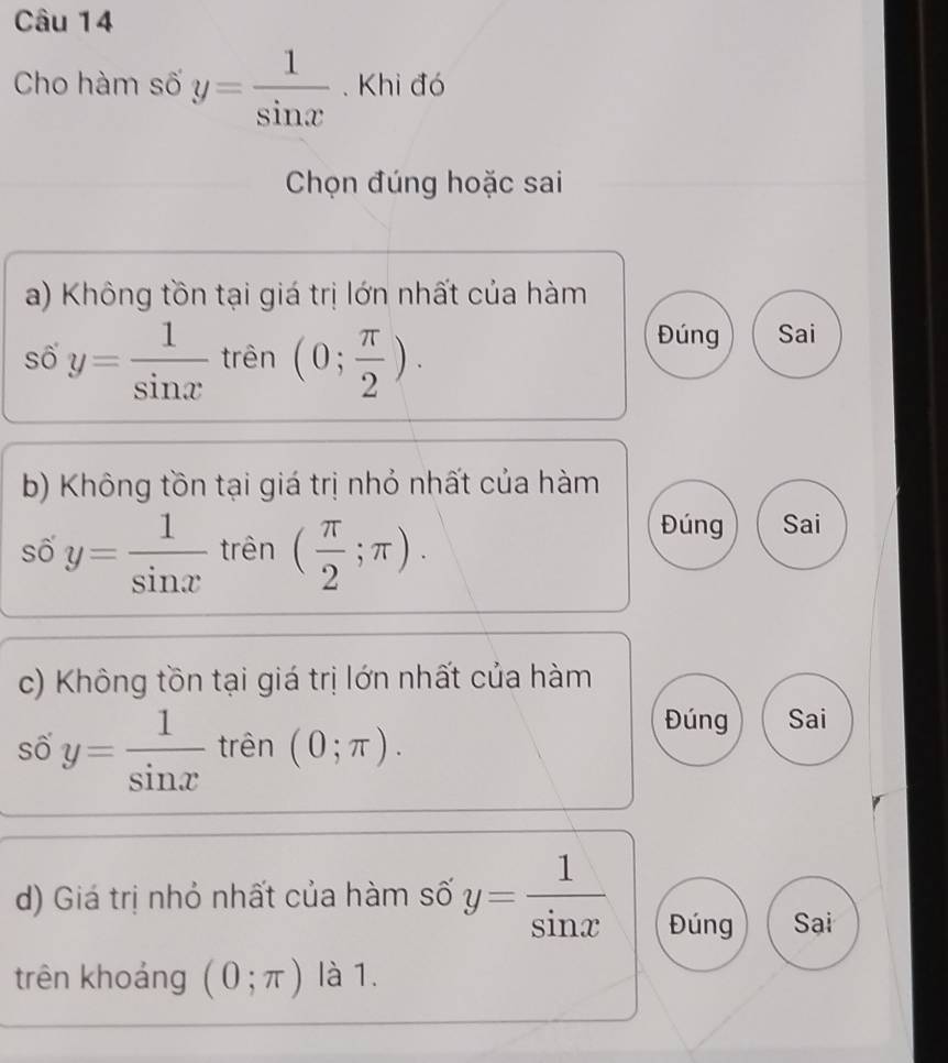 Cho hàm số y= 1/sin x . Khi đó
Chọn đúng hoặc sai
a) Không tồn tại giá trị lớn nhất của hàm
số y= 1/sin x  trên (0; π /2 ).
Đúng Sai
b) Không tồn tại giá trị nhỏ nhất của hàm
số y= 1/sin x  trên ( π /2 ;π ).
Đúng Sai
c) Không tồn tại giá trị lớn nhất của hàm
số y= 1/sin x  trên (0;π ).
Đúng Sai
d) Giá trị nhỏ nhất của hàm số y= 1/sin x  Đúng Sại
trên khoáng (0;π ) là 1.