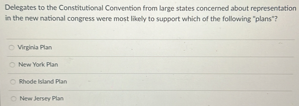 Delegates to the Constitutional Convention from large states concerned about representation
in the new national congress were most likely to support which of the following "plans"?
Virginia Plan
New York Plan
Rhode Island Plan
New Jersey Plan