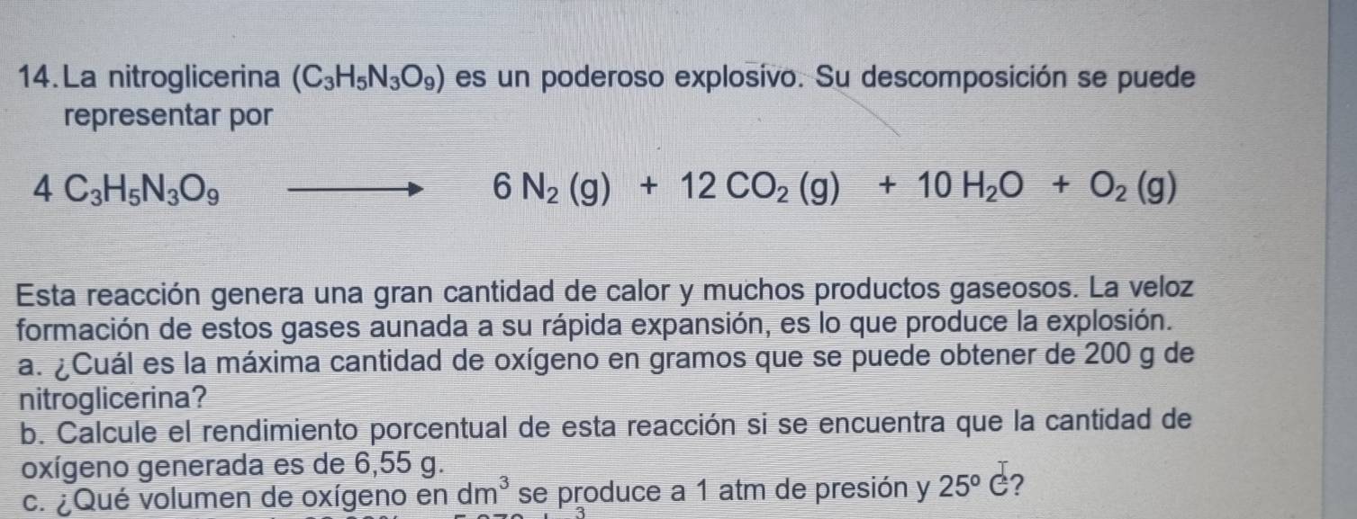 La nitroglicerina (C_3H_5N_3O_9) es un poderoso explosivo. Su descomposición se puede 
representar por
4C_3H_5N_3O_9 to 6N_2(g)+12CO_2(g)+10H_2O+O_2(g)
Esta reacción genera una gran cantidad de calor y muchos productos gaseosos. La veloz 
formación de estos gases aunada a su rápida expansión, es lo que produce la explosión. 
a. ¿Cuál es la máxima cantidad de oxígeno en gramos que se puede obtener de 200 g de 
nitroglicerina? 
b. Calcule el rendimiento porcentual de esta reacción si se encuentra que la cantidad de 
oxígeno generada es de 6,55 g. 
c. ¿Qué volumen de oxígeno en dm^3 se produce a 1 atm de presión y 25°C ?