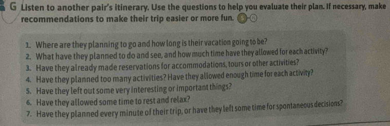 Listen to another pair’s itinerary. Use the questions to help you evaluate their plan. If necessary, make 
recommendations to make their trip easier or more fun. 
1. Where are they planning to go and how long is their vacation going to be? 
2. What have they planned to do and see, and how much time have they allowed for each activity? 
3. Have they already made reservations for accommodations, tours or other activities? 
4. Have they planned too many activities? Have they allowed enough time for each activity? 
s. Have they left out some very interesting or important things? 
6. Have they allowed some time to rest and relax? 
7. Have they planned every minute of their trip, or have they left some time for spontaneous decisions?