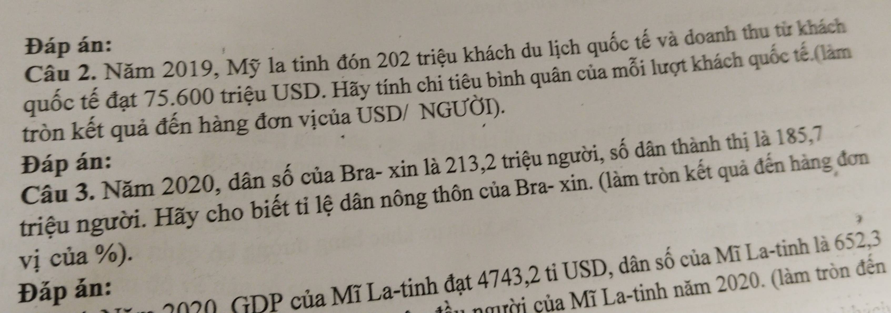 Đáp án: 
Câu 2. Năm 2019, Mỹ la tinh đón 202 triệu khách du lịch quốc tế và doanh thu từ khách 
quốc tế đạt 75. 600 triệu USD. Hãy tính chi tiêu bình quân của mỗi lượt khách quốc tế (làm 
tròn kết quả đến hàng đơn vịcủa USD/ NGƯỞI). 
Đáp án: 
Câu 3. Năm 2020, dân số của Bra- xin là 213, 2 triệu người, số dân thành thị là 185, 7
triệu người. Hãy cho biết tỉ lệ dân nông thôn của Bra- xin. (làm tròn kết quả đến hàng đơn 
vị của %). 
Đặp ản: 
no2 , DP của Mĩ La-tinh đạt 4743, 2 tỉ USD, dân số của Mĩ La-tinh là 652,3 
* n gười của Mĩ La-tinh năm 2020. (làm tròn đến