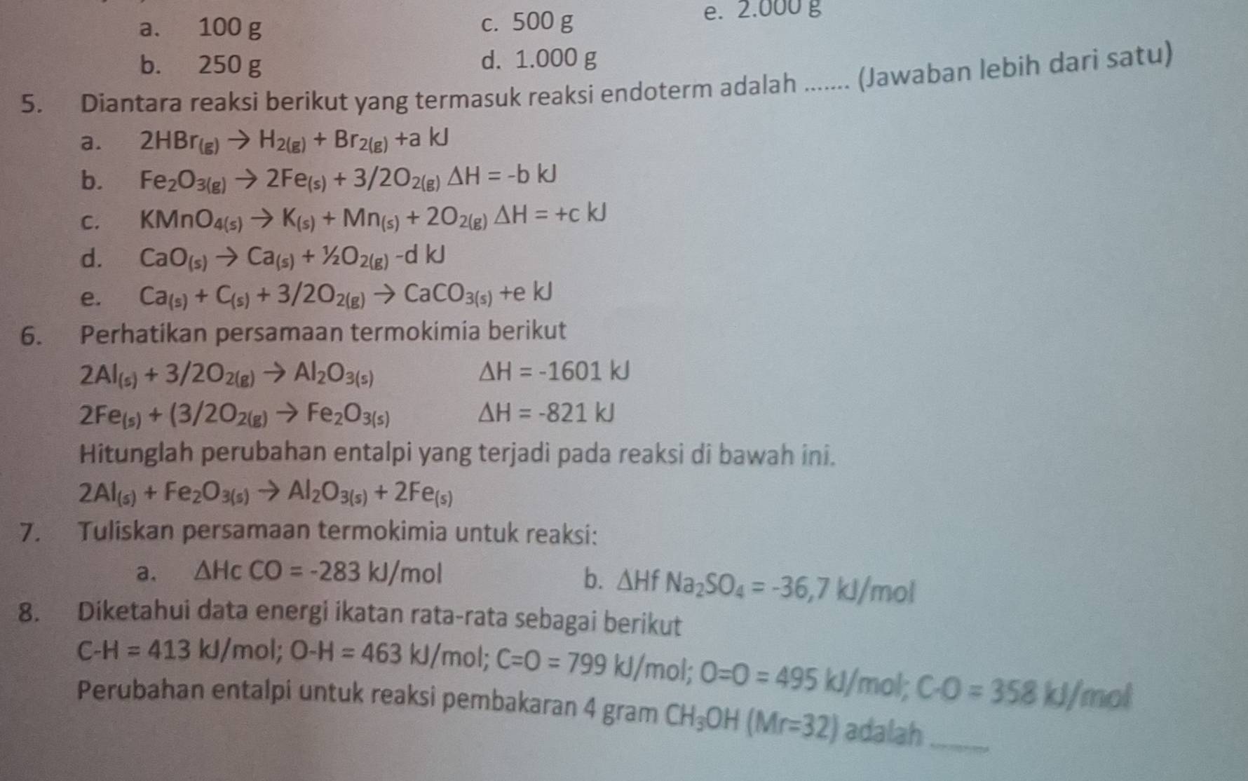 a. 100 g c. 500 g
e. 2.000 g
b. 250 g d. 1.000 g
5. Diantara reaksi berikut yang termasuk reaksi endoterm adalah ...... (Jawaban lebih dari satu)
a. 2HBr_(g)to H_2(g)+Br_2(g)+akJ
b. Fe_2O_3(g)to 2Fe_(s)+3/2O_2(g)Delta H=-bkJ
C. KMnO_4(s)to K_(s)+Mn_(s)+2O_2(g)Delta H=+ckJ
d. CaO_(s)to Ca_(s)+1/2O_2(g)-dkJ
e. Ca_(s)+C_(s)+3/2O_2(g)to CaCO_3(s)+ekJ
6. Perhatikan persamaan termokimia berikut
2Al_(s)+3/2O_2(g)to Al_2O_3(s)
△ H=-1601kJ
2Fe_(s)+(3/2O_2(g)to Fe_2O_3(s)
△ H=-821kJ
Hitunglah perubahan entalpi yang terjadi pada reaksi di bawah ini.
2Al_(s)+Fe_2O_3(s)to Al_2O_3(s)+2Fe_(s)
7. Tuliskan persamaan termokimia untuk reaksi:
a. △ HcCO=-283kJ/mol b. △ HfNa_2SO_4=-36,7kJ/mol
8. Diketahui data energi ikatan rata-rata sebagai berikut
C-H=413kJ/mol;O-H=463kJ/mol;C=O=799kJ/mol;O=O=495kJ/ mol C· O=358kJ/mol
Perubahan entalpi untuk reaksi pembakaran 4 gram CH_3OH(Mr=32) adalah_