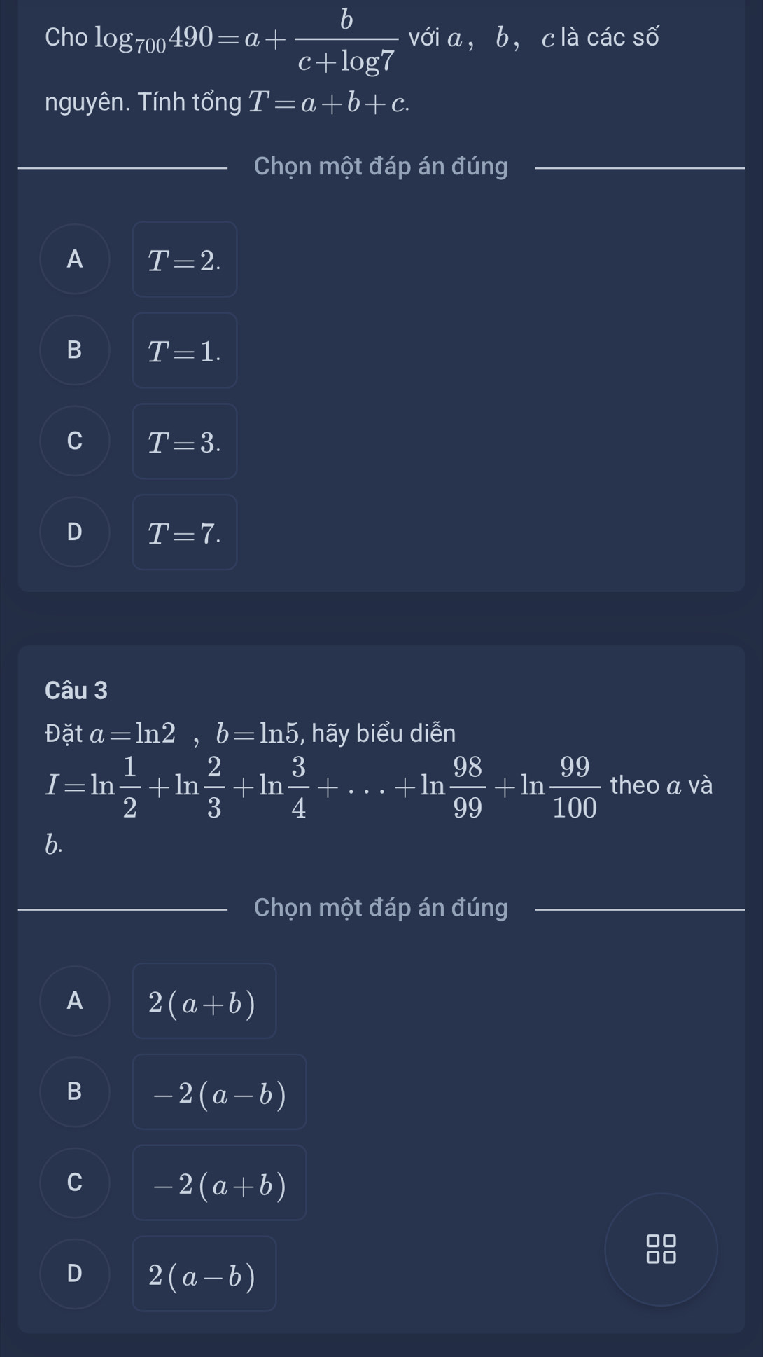 Cho log _700490=a+ b/c+log 7  với a， b ， c là các số
nguyên. Tính tổng T=a+b+c. 
Chọn một đáp án đúng
A T=2.
B T=1.
C T=3.
D T=7. 
Câu 3
Đặt a=ln 2, b=ln 5 , hãy biểu diễn
I=ln  1/2 +ln  2/3 +ln  3/4 +·s +ln  98/99 +ln  99/100  theo a và
b.
Chọn một đáp án đúng
A 2(a+b)
B -2(a-b)
C -2(a+b)
DC
D 2(a-b)