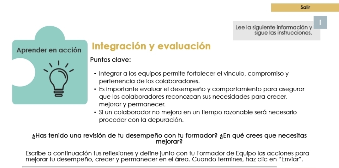 Salir 
i 
Lee la siguiente información y 
sigue las instrucciones. 
Aprender en acción Integración y evaluación 
Puntos clave: 
Integrar a los equipos permite fortalecer el vínculo, compromiso y 
pertenencia de los colaboradores. 
Es importante evaluar el desempeño y comportamiento para asegurar 
que los colaboradores reconozcan sus necesidades para crecer, 
mejorar y permanecer. 
Si un colaborador no mejora en un tiempo razonable será necesario 
proceder con la depuración. 
mejorar? 
Escribe a continuación tus reflexiones y define junto con tu Formador de Equipo las acciones para 
mejorar tu desempeño, crecer y permanecer en el área. Cuando termines, haz clic en “Enviar”.