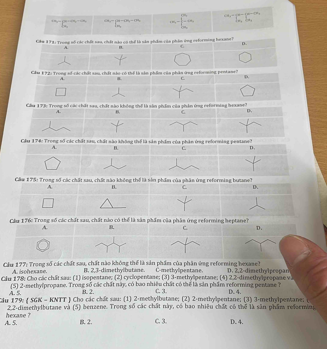 CH_3-CH_2-CH_3^((CH_3)-CH_2)-CH_3^ CH_3 CH_3- 1/5 -CH_3 CH, beginarrayr cH_3-CH-CH_21-CH_3CH_3endarray 
Cầu 171: Trong số các chất sau, chất nào có thể là sản phẩm của phản ứng reforming hexane?
D.
A.
B.
C.
Cầu 172: Trong số các chất sau, chất nào có thể là sản phẩm của phản ứng reforming pentane?
A.
B.
C.
D.
Câu 173: Trong số các chất sau, chất nào không thể là sản phẩm của phản ứng reforming hexane?
A.
B.
D.
Câu 174: Trong số các chất sau, chất nào không thể là ming pentane?
A.
B.
D.
Câu 175: Trong số các chất sau, chất nào không thể là sản phẩm của phản ứng reforming butane?
A.
B.
C.
D.
Câu 176: Trong số các chất sau, chất nào có thể là sản phẩm của phản ứng reforming heptane?
A.
B.
C.
D.
Câu 177: Trong số các chất sau, chất nào không thể là sản phẩm của phản ứng reforming hexane?
A. isohexane. B. 2,3-dimethylbutane. C-methylpentane. D. 2,2-dimethylpropan
Câu 178: Cho các chất sau: (1) isopentane; (2) cyclopentane; (3) 3-methylpentane; (4) 2,2-dimethylpropane và
(5) 2-methylpropane. Trong số các chất này, có bao nhiêu chất có thể là sản phẩm reforming pentane ?
C. 3.
A. 5. B. 2. D.4.
Câu 179:  SGK - KNTT  Cho các chất sau: (1) 2-methylbutane; (2) 2-methylpentane; (3) 3-methylpentane;
2,2-dimethylbutane và (5) benzene. Trong số các chất này, có bao nhiêu chất có thể là sản phẩm reforming
hexane ?
A. 5. B. 2. C. 3. D. 4.
