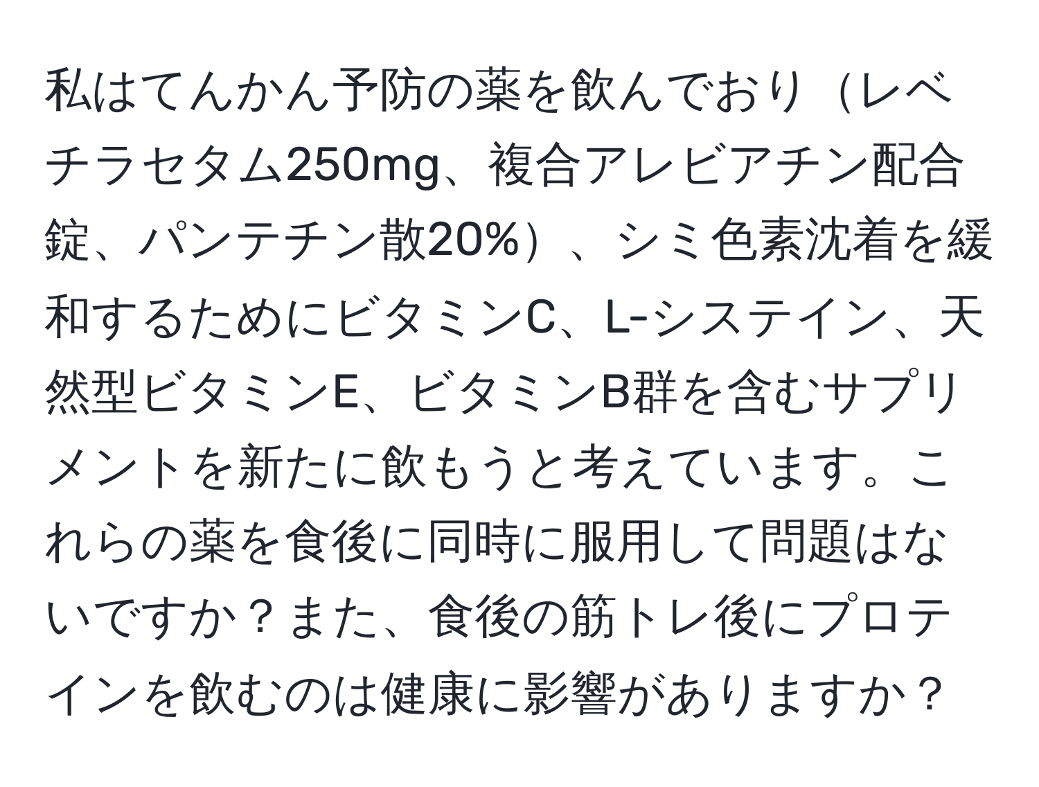 私はてんかん予防の薬を飲んでおりレベチラセタム250mg、複合アレビアチン配合錠、パンテチン散20%、シミ色素沈着を緩和するためにビタミンC、L-システイン、天然型ビタミンE、ビタミンB群を含むサプリメントを新たに飲もうと考えています。これらの薬を食後に同時に服用して問題はないですか？また、食後の筋トレ後にプロテインを飲むのは健康に影響がありますか？