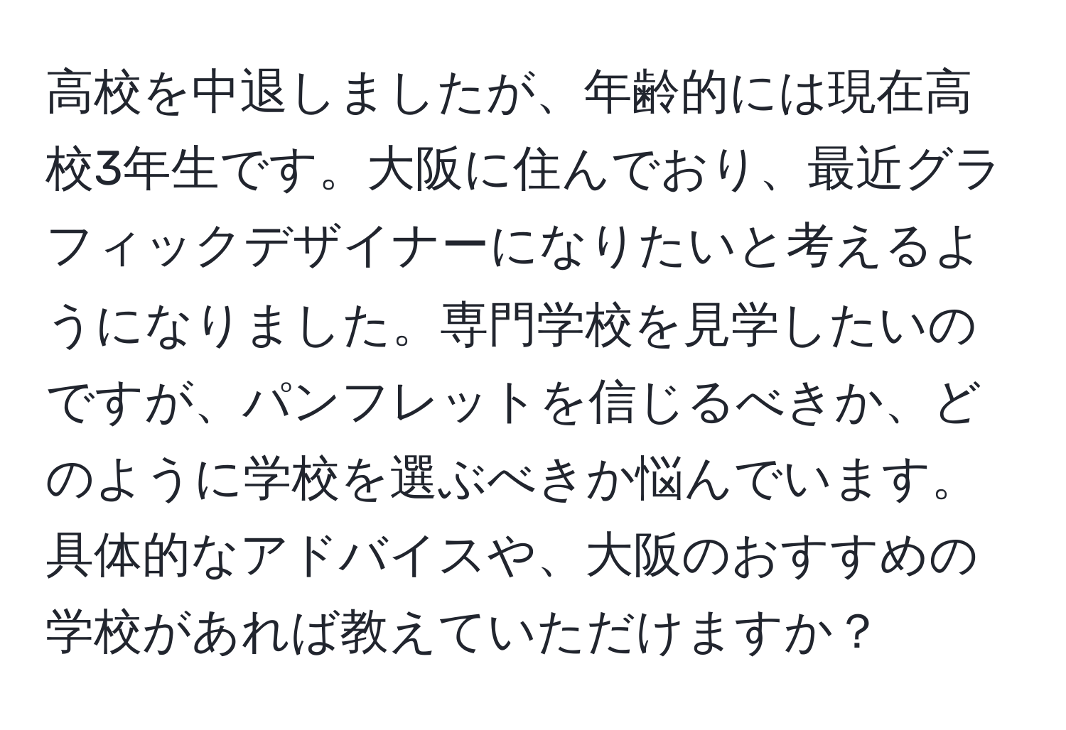 高校を中退しましたが、年齢的には現在高校3年生です。大阪に住んでおり、最近グラフィックデザイナーになりたいと考えるようになりました。専門学校を見学したいのですが、パンフレットを信じるべきか、どのように学校を選ぶべきか悩んでいます。具体的なアドバイスや、大阪のおすすめの学校があれば教えていただけますか？