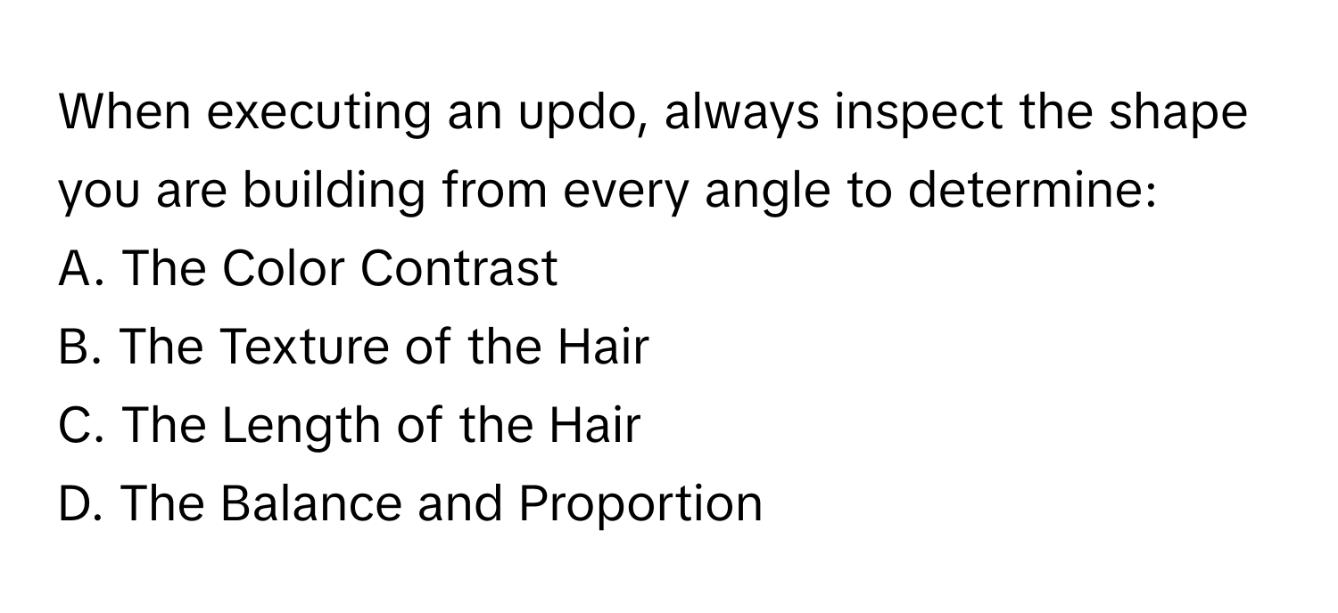 When executing an updo, always inspect the shape you are building from every angle to determine:

A. The Color Contrast
B. The Texture of the Hair
C. The Length of the Hair
D. The Balance and Proportion