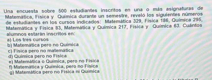 Una encuesta sobre 500 estudiantes inscritos en una o más asignaturas de
Matemática, Física y Química durante un semestre, reveló los siguientes números
de estudiantes en los cursos indicados: Matemática 329, Física 186, Química 295,
Matemática y Física 83, Matemática y Química 217, Física y Química 63. Cuántos
alumnos estarán inscritos en:
a) Los tres cursos
b) Matemática pero no Química
c) Física pero no matemática
d) Química pero no Física
e) Matemática o Química, pero no Física
f) Matemática y Química, pero no Física
g) Matemática pero no Física ni Química