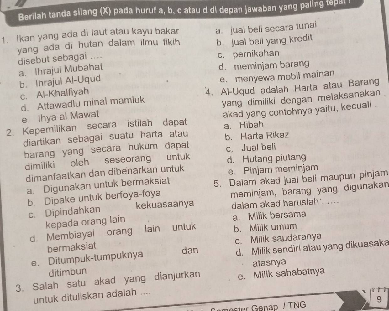 Berilah tanda silang (X) pada huruf a, b, c atau d di depan jawaban yang paling tepat 
1. Ikan yang ada di laut atau kayu bakar
a. jual beli secara tunai
yang ada di hutan dalam ilmu fikih
b. jual beli yang kredit
disebut sebagai ....
c. pernikahan
a. Ihrajul Mubahat
d. meminjam barang
b. Ihrajul Al-Uqud
c. Al-Khalfiyah e. menyewa mobil mainan
d. Attawadlu minal mamluk 4. Al-Uqud adalah Harta atau Barang
e. Ihya al. Mawat yang dimiliki dengan melaksanakan 
2. Kepemilikan secara istilah dapat akad yang contohnya yaitu, kecuali .
a. Hibah
diartikan sebagai suatu harta atau
b. Harta Rikaz
barang yang secara hukum dapat
c. Jual beli
dimiliki oleh seseorang untuk
d. Hutang piutang
dimanfaatkan dan dibenarkan untuk
e. Pinjam meminjam
a. Digunakan untuk bermaksiat
5. Dalam akad jual beli maupun pinjam
b. Dipake untuk berfoya-foya
meminjam, barang yang digunakan
kekuasaanya
c. Dipindahkan dalam akad haruslah’. ..
kepada orang lain a. Milik bersama
d. Membiayai orang lain untuk b. Milik umum
bermaksiat c. Milik saudaranya
d. Milik sendiri atau yang dikuasaka
e. Ditumpuk-tumpuknya
dan
ditimbun atasnya
3. Salah satu akad yang dianjurkan
e. Milik sahabatnya
untuk dituliskan adalah ....
9
mester Genap / TNG