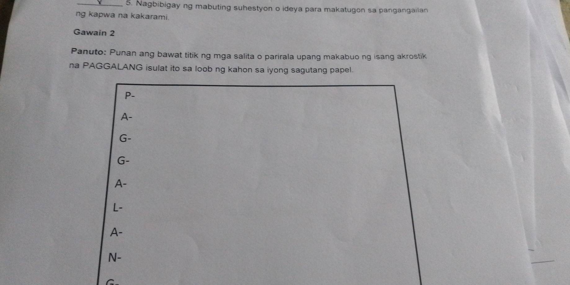 Nagbibigay ng mabuting suhestyon o ideya para makatugon sa pangangailan 
ng kapwa na kakarami. 
Gawain 2 
Panuto: Punan ang bawat titik ng mga salita o parirala upang makabuo ng isang akrostik 
na PAGGALANG isulat ito sa loob ng kahon sa iyong sagutang papel. 
P- 
A- 
G- 
G- 
A- 
L- 
A- 
N- 
C