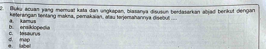 Buku acuan yang memuat kata dan ungkapan, biasanya disusun berdasarkan abjad berikut dengan 
keterangan tentang makna, pemakaian, atau terjemahannya disebut .... 
a. kamus 
b. ensiklopedia 
c. tesaurus 
d. map 
e. label