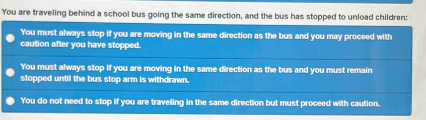 You are traveling behind a school bus going the same direction, and the bus has stopped to unload children:
You must always stop if you are moving in the same direction as the bus and you may proceed with
caution after you have stopped.
You must always stop if you are moving in the same direction as the bus and you must remain
stopped until the bus stop arm is withdrawn.
You do not need to stop if you are traveling in the same direction but must proceed with caution.