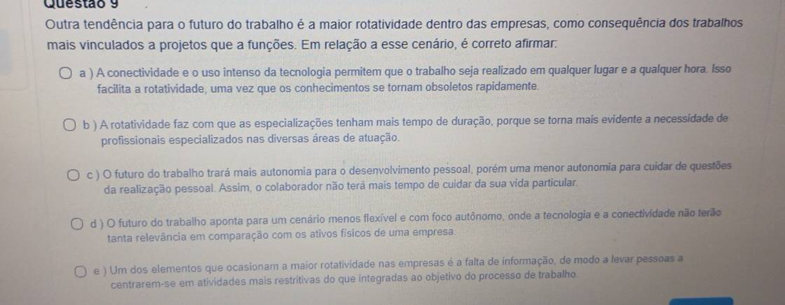 Outra tendência para o futuro do trabalho é a maior rotatividade dentro das empresas, como consequência dos trabalhos
mais vinculados a projetos que a funções. Em relação a esse cenário, é correto afirmar.
a ) A conectividade e o uso intenso da tecnologia permitem que o trabalho seja realizado em qualquer lugar e a qualquer hora. Isso
facilita a rotatividade, uma vez que os conhecimentos se tornam obsoletos rapidamente.
b ) A rotatividade faz com que as especializações tenham mais tempo de duração, porque se torna mais evidente a necessidade de
profissionais especializados nas diversas áreas de atuação.
c ) O futuro do trabalho trará mais autonomia para o desenvolvimento pessoal, porém uma menor autonomia para cuídar de questões
da realização pessoal. Assim, o colaborador não terá mais tempo de cuidar da sua vida particular.
d ) O futuro do trabalho aponta para um cenário menos flexível e com foco autônomo, onde a tecnologia e a conectividade não terão
tanta relevância em comparação com os ativos físicos de uma empresa.
e ) Um dos elementos que ocasionam a maior rotatividade nas empresas é a falta de informação, de modo a levar pessoas a
centrarem-se em atividades mais restritivas do que integradas ao objetivo do processo de trabalho.