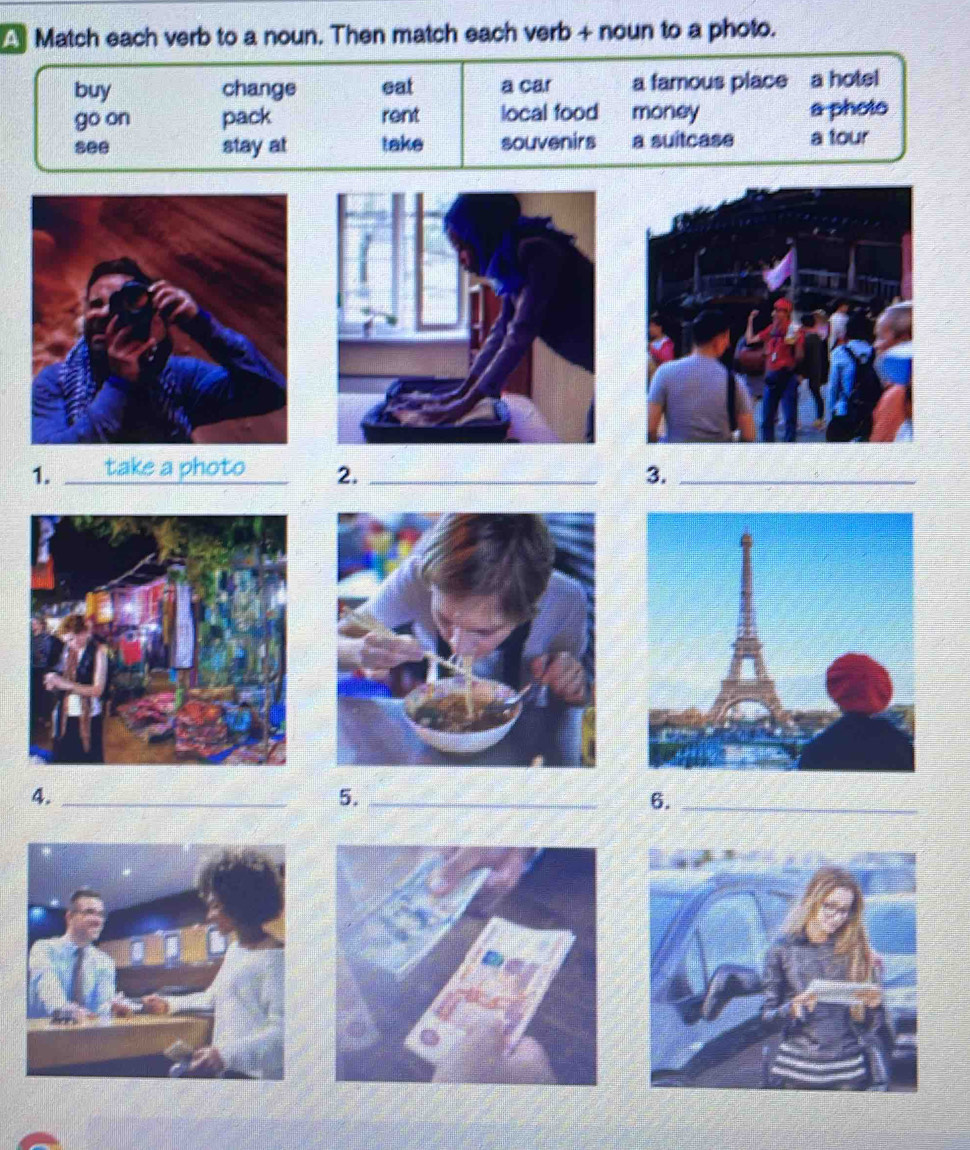 Match each verb to a noun. Then match each verb + noun to a photo. 
buy change eat a car a famous place a hotel 
go on pack rent local food money a photo 
see stay at take souvenirs a suitcase a tour 
1. _take a photo 2. _3._ 
4._ 
5._ 
6._