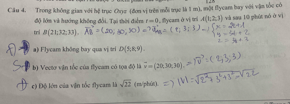 128 
Câu 4. Trong không gian với hệ trục Oxyz (đơn vị trên mỗi trục là 1 m), một flycam bay với vận tốc có 
độ lớn và hướng không đổi. Tại thời điểm t=0 , flycam ở vị trí A(1;2;3) và sau 10 phút nó ở vị 
trí B(21;32;33). 
a) Flycam không bay qua vị trí D(5;8;9). 
b) Vectơ vận tốc của flycam có tọa độ là vector v=(20;30;30)
c) Độ lớn của vận tốc flycam là sqrt(22) (m/phút).