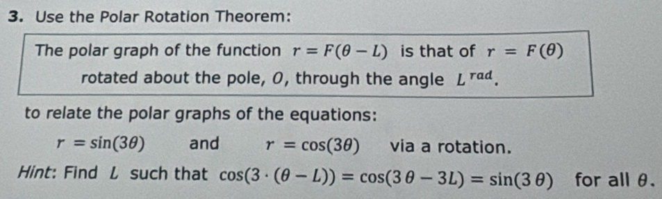 Use the Polar Rotation Theorem: 
The polar graph of the function r=F(θ -L) is that of r=F(θ )
rotated about the pole, O, through the angle L^(rad). 
to relate the polar graphs of the equations:
r=sin (3θ ) and r=cos (3θ ) via a rotation. 
Hint: Find L such that cos (3· (θ -L))=cos (3θ -3L)=sin (3θ ) for all θ.