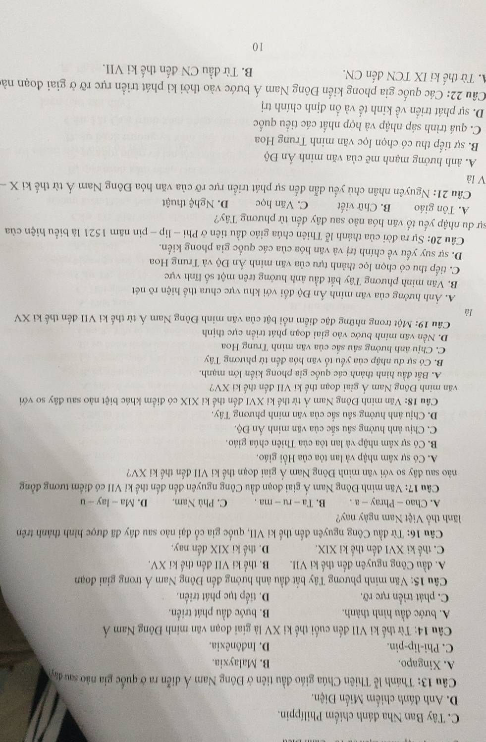 C. Tây Ban Nha đánh chiếm Philíppin.
D. Anh đánh chiếm Miến Điện.
Câu 13: Thánh lễ Thiên Chúa giáo đầu tiên ở Đông Nam Á diễn ra ở quốc gia nào sau đây
A. Xingapo. B. Malayxia.
C. Phi-lip-pin. D. Indônêxia.
Câu 14: Từ thế ki VII đến cuối thế kỉ XV là giai đoạn văn minh Đông Nam Á
A. bước đầu hình thành. B. bước đầu phát triển.
C. phát triển rực rỡ. D. tiếp tục phát triển.
*  Câu 15: Văn minh phương Tây bắt đầu ảnh hưởng đến Đông Nam Á trong giai đoạn
A. đầu Công nguyên đến thế ki VII. B. thế ki VII đến thế ki XV.
C. thế ki XVI đến thế ki XIX. D. thế ki XIX đến nay.
Câu 16: Từ đầu Công nguyên đến thế ki VII, quốc gia cổ đại nào sau đây đã được hình thành trên
lãnh thổ Việt Nam ngày nay?
A. Chao — Phray — a . B. Ta - ru - ma . C. Phù Nam. D. Ma - lay - u
Câu 17: Văn minh Đông Nam Á giai đoạn đầu Công nguyên đến đến thế kỉ VII có điểm tương đồng
nào sau đây so với văn minh Đông Nam Á giai đoạn thế kỉ VII đến thế kỉ XV?
A. Có sự xâm nhập và lan tỏa của Hồi giáo.
B. Có sự xâm nhập và lan tỏa của Thiên chúa giáo.
C. Chịu ảnh hưởng sâu sắc của văn minh Án Độ.
D. Chịu ảnh hưởng sâu sắc của văn minh phương Tây.
Cầu 18: Văn minh Đông Nam Á từ thế kỉ XVI đến thế kỉ XIX có điểm khác biệt nào sau đây so với
văn minh Đông Nam Á giai đoạn thế kỉ VII đến thế kỉ XV?
A. Bắt đầu hình thành các quốc gia phong kiến lớn mạnh.
B. Có sự du nhập của yếu tố văn hóa đến từ phương Tây
C. Chịu ảnh hưởng sâu sắc của văn minh Trung Hoa
D. Nền văn minh bước vào giai đoạn phát triển cực thịnh
Câu 19: Một trong những đặc điểm nổi bật của văn minh Đông Nam Á từ thế kỉ VII đến thế kỉ XV
là
A. Ảnh hưởng của văn minh Ấn Độ đối với khu vực chưa thể hiện rõ nét
B. Văn minh phương Tây bắt đầu ảnh hưởng trên một số lĩnh vực
C. tiếp thu có chọn lọc thành tựu của văn minh Ấn Độ và Trung Hoa
D. sự suy yếu về chính trị và văn hóa của các quốc gia phong kiến.
Câu 20: Sự ra đời của thánh lễ Thiên chúa giáo đầu tiên ở Phi - lip - pin năm 1521 là biểu hiện của
sự du nhập yếu tố văn hóa nào sau đây đến từ phương Tây?
A. Tôn giáo B. Chữ viết C. Văn học D. Nghệ thuật
Câu 21: Nguyên nhân chủ yếu dẫn đến sự phát triển rực rỡ của văn hóa Đông Nam Á từ thế ki X -
V là
A. ảnh hưởng mạnh mẽ của văn minh Ấn Độ
B. sự tiếp thu có chọn lọc văn minh Trung Hoa
C. quá trình sáp nhập và hợp nhất các tiểu quốc
D. sự phát triển về kinh tế và ổn định chính trị
Câu 22: Các quốc gia phong kiến Đông Nam Á bước vào thời kì phát triển rực rỡ ở giai đoạn nà
. Từ thế ki IX TCN đến CN. B. Từ đầu CN đến thế ki VII.
10