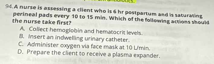 A nurse is assessing a client who is 6 hr postpartum and is saturating
perineal pads every 10 to 15 min. Which of the following actions should
the nurse take first?
A. Collect hemoglobin and hematocrit levels.
B. Insert an indwelling urinary catheter.
C. Administer oxygen via face mask at 10 L/min.
D. Prepare the client to receive a plasma expander.