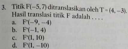 Titik F(-5,7) ditranslasikan oleh T=(4,-3). 
Hasil translasi titik F adalah . . . .
a. F'(-9,-4)
b. F'(-1,4)
c. F'(1,10)
d. F'(1,-10)