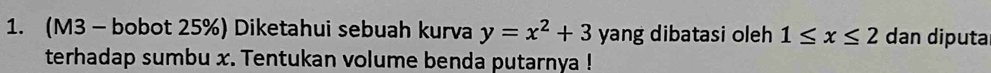 (M3 - bobot 25%) Diketahui sebuah kurva y=x^2+3 yang dibatasi oleh 1≤ x≤ 2 dan diputa 
terhadap sumbu x. Tentukan volume benda putarnya !