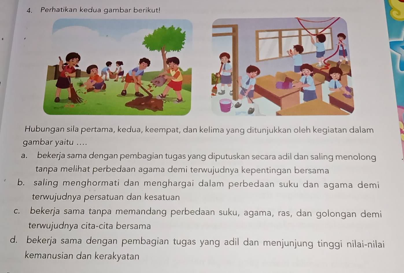 Perhatikan kedua gambar berikut!
Hubungan sila pertama, kedua, keempat, dan kelima yang ditunjukkan oleh kegiatan dalam
gambar yaitu ....
a. bekerja sama dengan pembagian tugas yang diputuskan secara adil dan saling menolong
tanpa melihat perbedaan agama demi terwujudnya kepentingan bersama
b. saling menghormati dan menghargai dalam perbedaan suku dan agama demi
terwujudnya persatuan dan kesatuan
c. bekerja sama tanpa memandang perbedaan suku, agama, ras, dan golongan demi
terwujudnya cita-cita bersama
d. bekerja sama dengan pembagian tugas yang adil dan menjunjung tinggi nilai-nilai
kemanusian dan kerakyatan