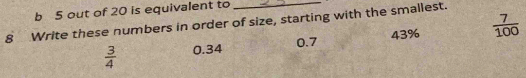 out of 20 is equivalent to
 7/100 
8 Write these numbers in order of size, starting with the smallest.
43%
0.7
 3/4 
0.34