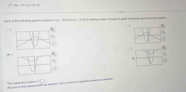 x^2+4x-11=|x+3|+8
Each of the following graphs is shown in a [-20,20,2] by [-20,20,2] viewing window. Choose the graph that can be used to solve the equation. 
B. 
A. 
D. 
Q 
C. 
z
xapprox □. 
The solution(s) is/are (Round to the nearest tenth as needed. Use a comma to separate answers as needed.)