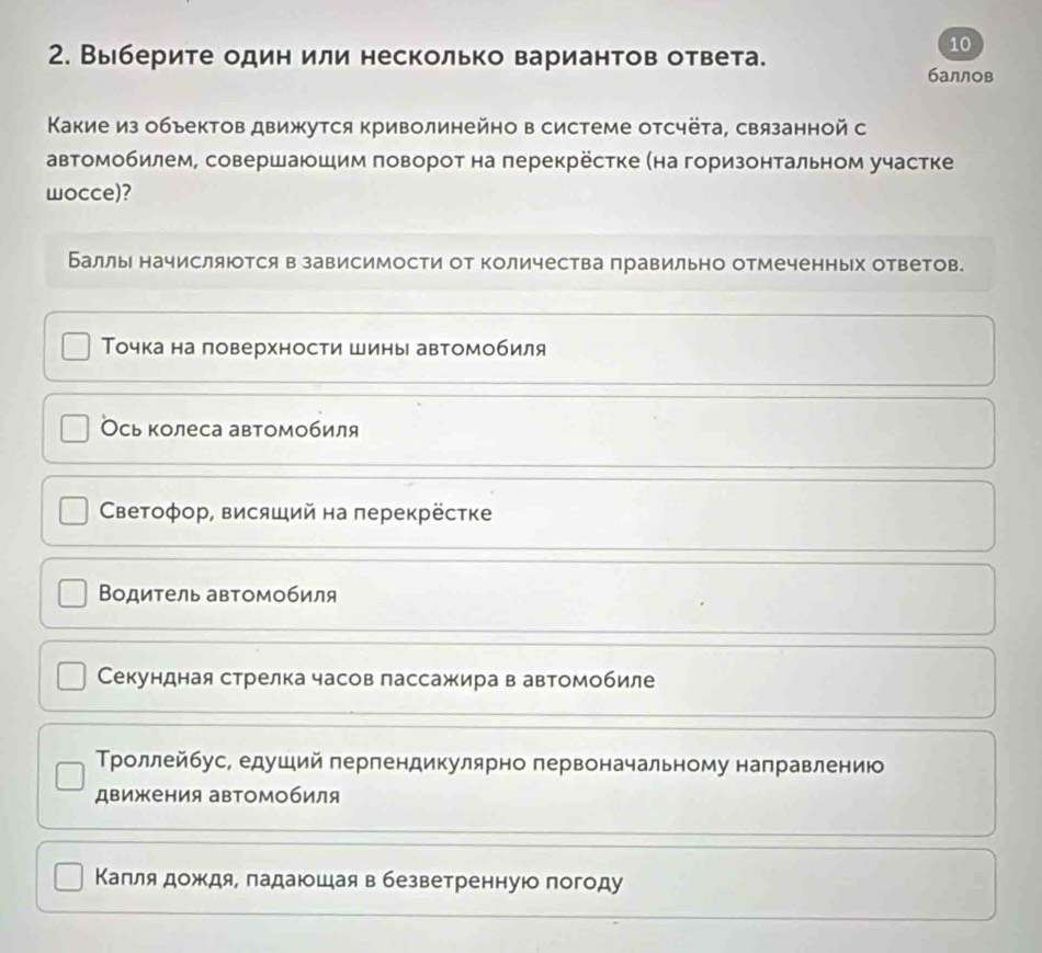 Выберите один или несколько вариантов ответа.
10
баллов
Κакие из обьектов движутся криволинейно в системе отсчёта, связанной с
автомобилем, совершаюшим поворот на перекрёсτке (на горизонтальном участке
wocce)?
Баллы начисляюотся в зависимости от количества правильно отмеченных ответов.
Τочка на ловерхности шины автомобиля
Ось колеса автомобиля
СВетоφор, висяший на перекрёстке
Βодитель автомобиля
Секундная стрелка часов лассажира в автомобиле
Τроллейбус, едуший перпендикулярно первоначальному направлению
движения авΤомобиля
Капля дождя, падаюшая в безветренную погоду