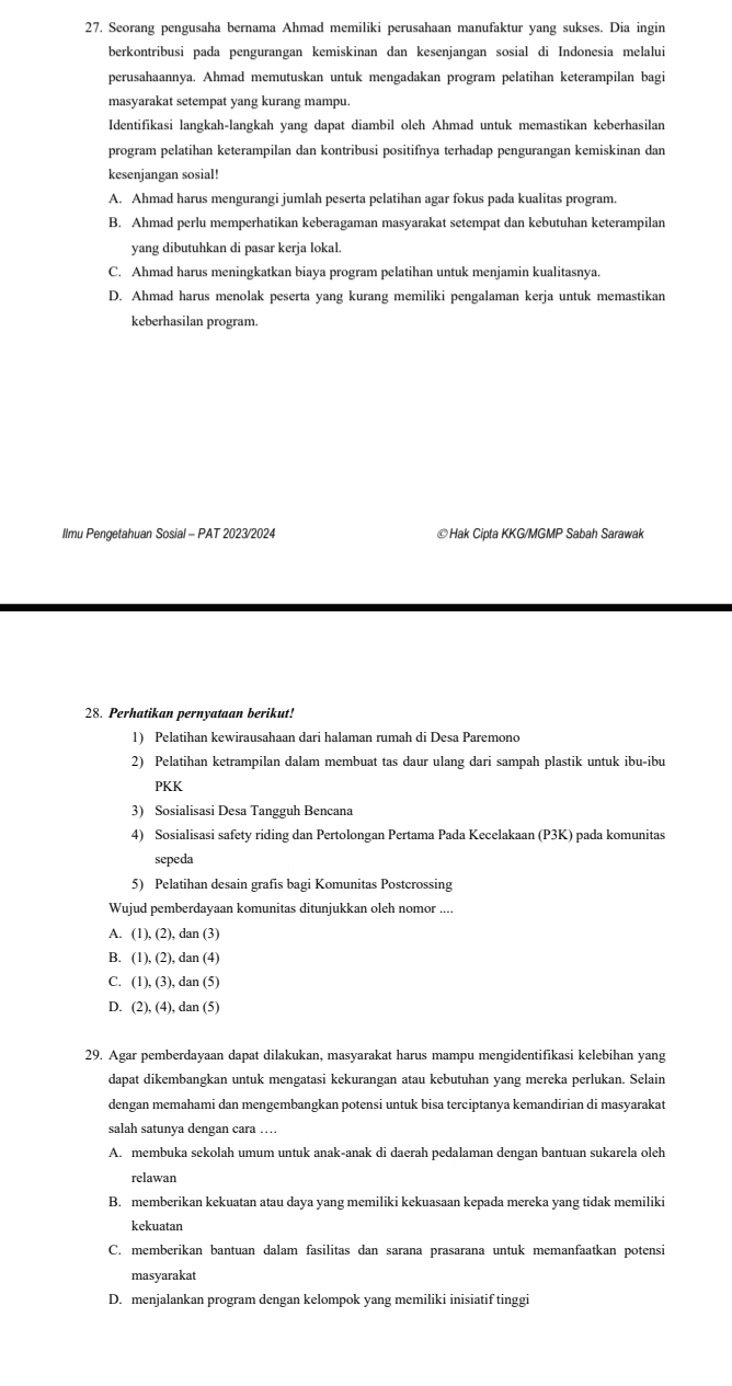 Seorang pengusaha bernama Ahmad memiliki perusahaan manufaktur yang sukses. Dia ingin
berkontribusi pada pengurangan kemiskinan dan kesenjangan sosial di Indonesia melalui
perusahaannya. Ahmad memutuskan untuk mengadakan program pelatihan keterampilan bagi
masyarakat setempat yang kurang mampu.
Identifikasi langkah-langkah yang dapat diambil oleh Ahmad untuk memastikan keberhasilan
program pelatihan keterampilan dan kontribusi positifnya terhadap pengurangan kemiskinan dan
kesenjangan sosial!
A. Ahmad harus mengurangi jumlah peserta pelatihan agar fokus pada kualitas program.
B. Ahmad perlu memperhatikan keberagaman masyarakat setempat dan kebutuhan keterampilan
yang dibutuhkan di pasar kerja lokal.
C. Ahmad harus meningkatkan biaya program pelatihan untuk menjamin kualitasnya.
D. Ahmad harus menolak peserta yang kurang memiliki pengalaman kerja untuk memastikan
keberhasilan program.
Ilmu Pengetahuan Sosial - PAT 2023/2024 ©Hak Cipta KKG/MGMP Sabah Sarawak
28. Perhatikan pernyataan berikut!
1) Pelatihan kewirausahaan dari halaman rumah di Desa Paremono
2) Pelatihan ketrampilan dalam membuat tas daur ulang dari sampah plastik untuk ibu-ibu
PKK
3) Sosialisasi Desa Tangguh Bencana
4) Sosialisasi safety riding dan Pertolongan Pertama Pada Kecelakaan (P3K) pada komunitas
sepeda
5) Pelatihan desain grafis bagi Komunitas Postcrossing
Wujud pemberdayaan komunitas ditunjukkan oleh nomor ....
A. (1), (2), dan (3)
B. (1), (2), dan (4)
C. (1), (3), dan (5)
D. (2), (4), dan (5)
29. Agar pemberdayaan dapat dilakukan, masyarakat harus mampu mengidentifikasi kelebihan yang
dapat dikembangkan untuk mengatasi kekurangan atau kebutuhan yang mereka perlukan. Selain
dengan memahami dan mengembangkan potensi untuk bisa terciptanya kemandirian di masyarakat
salah satunya dengan cara …
A. membuka sekolah umum untuk anak-anak di daerah pedalaman dengan bantuan sukarela oleh
relawan
B. memberikan kekuatan atau daya yang memiliki kekuasaan kepada mereka yang tidak memiliki
kekuatan
C. memberikan bantuan dalam fasilitas dan sarana prasarana untuk memanfaatkan potensi
masyarakat
D. menjalankan program dengan kelompok yang memiliki inisiatif tinggi