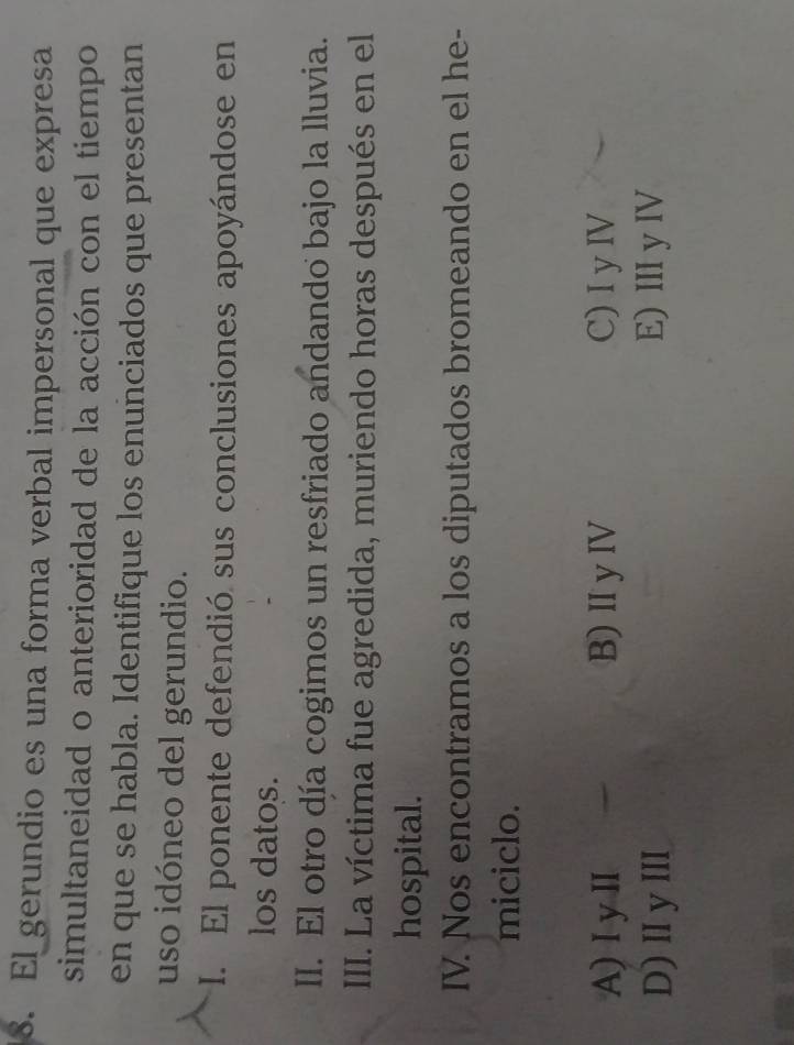 El gerundio es una forma verbal impersonal que expresa
simultaneidad o anterioridad de la acción con el tiempo
en que se habla. Identifique los enunciados que presentan
uso idóneo del gerundio.
I. El ponente defendió sus conclusiones apoyándose en
los datos.
II. El otro día cogimos un resfriado andando bajo la lluvia.
III. La víctima fue agredida, muriendo horas después en el
hospital.
IV. Nos encontramos a los diputados bromeando en el he-
miciclo.
A) I yI B)II yIV C) I y IV
D) IyIII E) III y IV