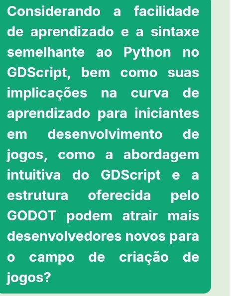 Considerando a facilidade 
de aprendizado e a sintaxe 
semelhante ao Python no 
GDScript, bem como suas 
implicações na curva de 
aprendizado para iniciantes 
em desenvolvimento de 
jogos, como a abordagem 
intuitiva do GDScript e a 
estrutura oferecida pelo 
GODOT podem atrair mais 
desenvolvedores novos para 
o campo de criação de 
jogos?