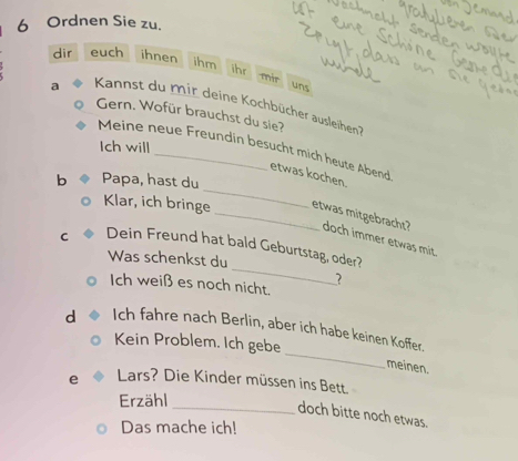 Ordnen Sie zu. 
dir euch ihnen ihm 
ihr mir 
uns 
a Kannst du mir deine Kochbücher ausleihen? 
Gern. Wofür brauchst du sie? 
Ich will 
_ 
Meine neue Freundin besucht mich heute Abend etwas kochen. 
b Papa, hast du 
Klar, ich bringe_ etwas mitgebracht? doch immer etwas mit. 
_ 
C Dein Freund hat bald Geburtstag, oder? 
Was schenkst du 
Ich weiß es noch nicht. 
? 
_ 
d Ich fahre nach Berlin, aber ich habe keinen Koffer. 
Kein Problem. Ich gebe 
meinen. 
e Lars? Die Kinder müssen ins Bett. 
Erzähl 
_doch bitte noch etwas. 
Das mache ich!