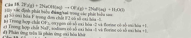 2F_2(g)+2NaOH(aq)to OF_2(g)+2NaF(aq)+H_2O(l)
Hãy xác định phát biểu đúng/sai trong các phát biểu sau: 
a) Số oxi hóa F trong đơn chất F2 có số oxi hóa -1. 
b) Trong hợp chất OF₂, oxygen có số oxi hóa - 2 và florine có số oxi hóa +1. 
c) Trong hợp chất NaF, sodium có số oxi hóa - 1 và florine có số oxi hóa +1. 
d) Phản ứng trên là phản ứng oxi hóa khử