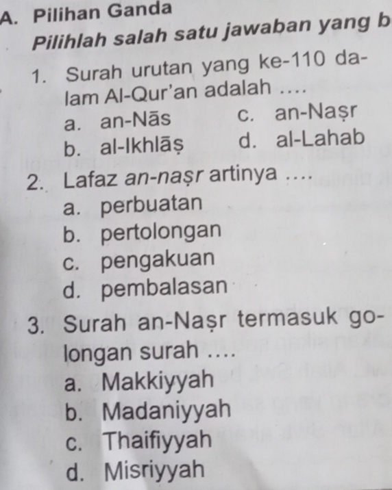 Pilihan Ganda
Pilihlah salah satu jawaban yang b
1. Surah urutan yang ke-110 da-
lam Al-Qur'an adalah ….
a. an-Nãs c. an-Naşr
bù al-Ikhlāş d. al-Lahab
2. Lafaz an-naşr artinya …
a. perbuatan
b. pertolongan
c. pengakuan
d. pembalasan
3. Surah an-Naşr termasuk go-
longan surah ....
a. Makkiyyah
b. Madaniyyah
c. Thaifiyyah
d. Misriyyah