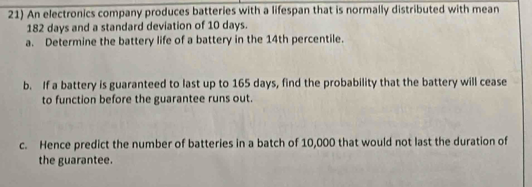 An electronics company produces batteries with a lifespan that is normally distributed with mean
182 days and a standard deviation of 10 days. 
a. Determine the battery life of a battery in the 14th percentile. 
b. If a battery is guaranteed to last up to 165 days, find the probability that the battery will cease 
to function before the guarantee runs out. 
c. Hence predict the number of batteries in a batch of 10,000 that would not last the duration of 
the guarantee.