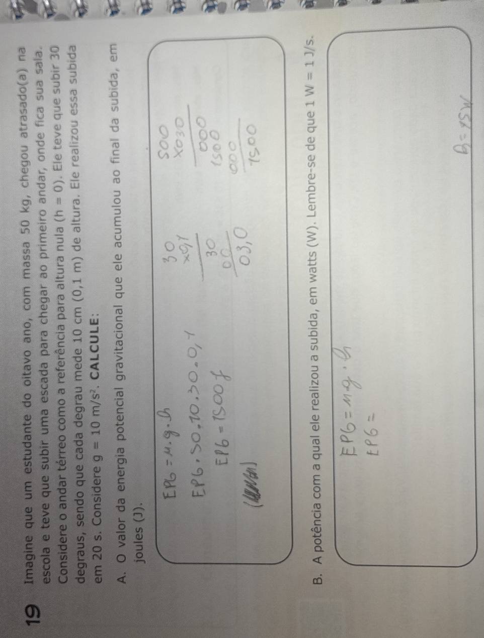 Imagine que um estudante do oitavo ano, com massa 50 kg, chegou atrasado(a) na 
escola e teve que subir uma escada para chegar ao primeiro andar, onde fica sua sala. 
Considere o andar térreo como a referência para altura nula (h=0). Ele teve que subir 30
degraus, sendo que cada degrau mede 10 cm (0,1m) de altura. Ele realizou essa subida 
em 20 s. Considere g=10m/s^2. CALCULE; 
A. O valor da energia potencial gravitacional que ele acumulou ao final da subida, em 
joules (J). 
B. A potência com a qual ele realizou a subida, em watts (W). Lembre-se de que 1W=1J/s.