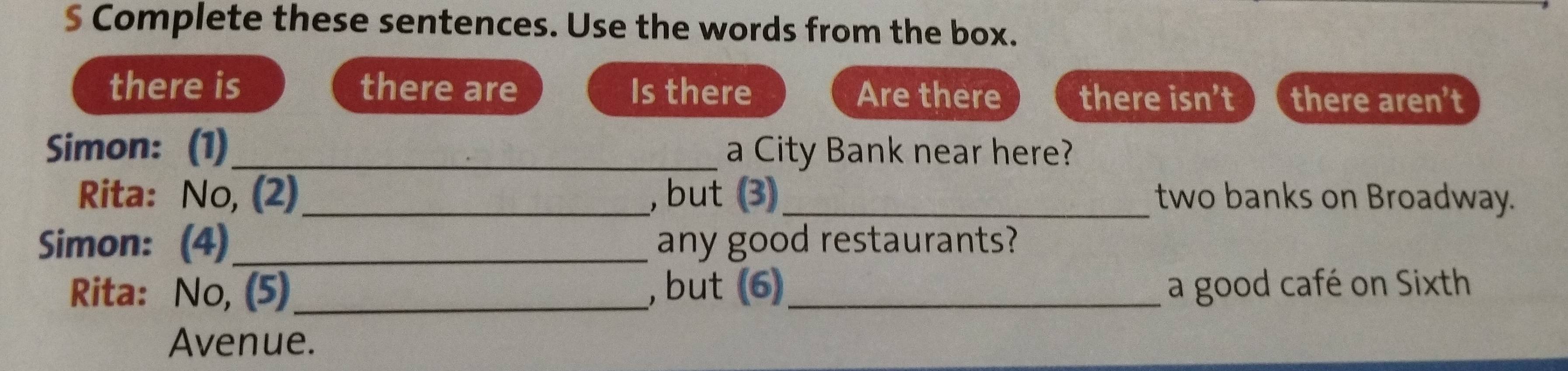 Complete these sentences. Use the words from the box. 
there is there are Is there Are there there isn’t there aren’t 
Simon: (1) _a City Bank near here? 
Rita: No, (2)_ , but (3)_ two banks on Broadway. 
Simon: (4) _any good restaurants? 
Rita: No, (5) _, but (6)_ a good café on Sixth 
Avenue.