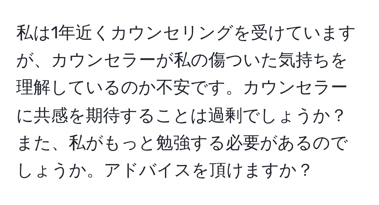 私は1年近くカウンセリングを受けていますが、カウンセラーが私の傷ついた気持ちを理解しているのか不安です。カウンセラーに共感を期待することは過剰でしょうか？また、私がもっと勉強する必要があるのでしょうか。アドバイスを頂けますか？