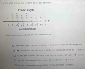 The line plot shows the lengths of pieces of chalk.
Which sentences are true? Choose all that apply
# The longest piece of chalk is 2 Inches longer than the shortest piece.
#) The longest two pieces of chalk have a combined length of 7 3/4  inches.
C) The two shortest pieces of chalk have a combined length of 4 1/4  inches.
D The combined length of all the 2 inch pieces is 7 1/3  inches
* The combined length of all the 2 1/4  7 1/4  inches.