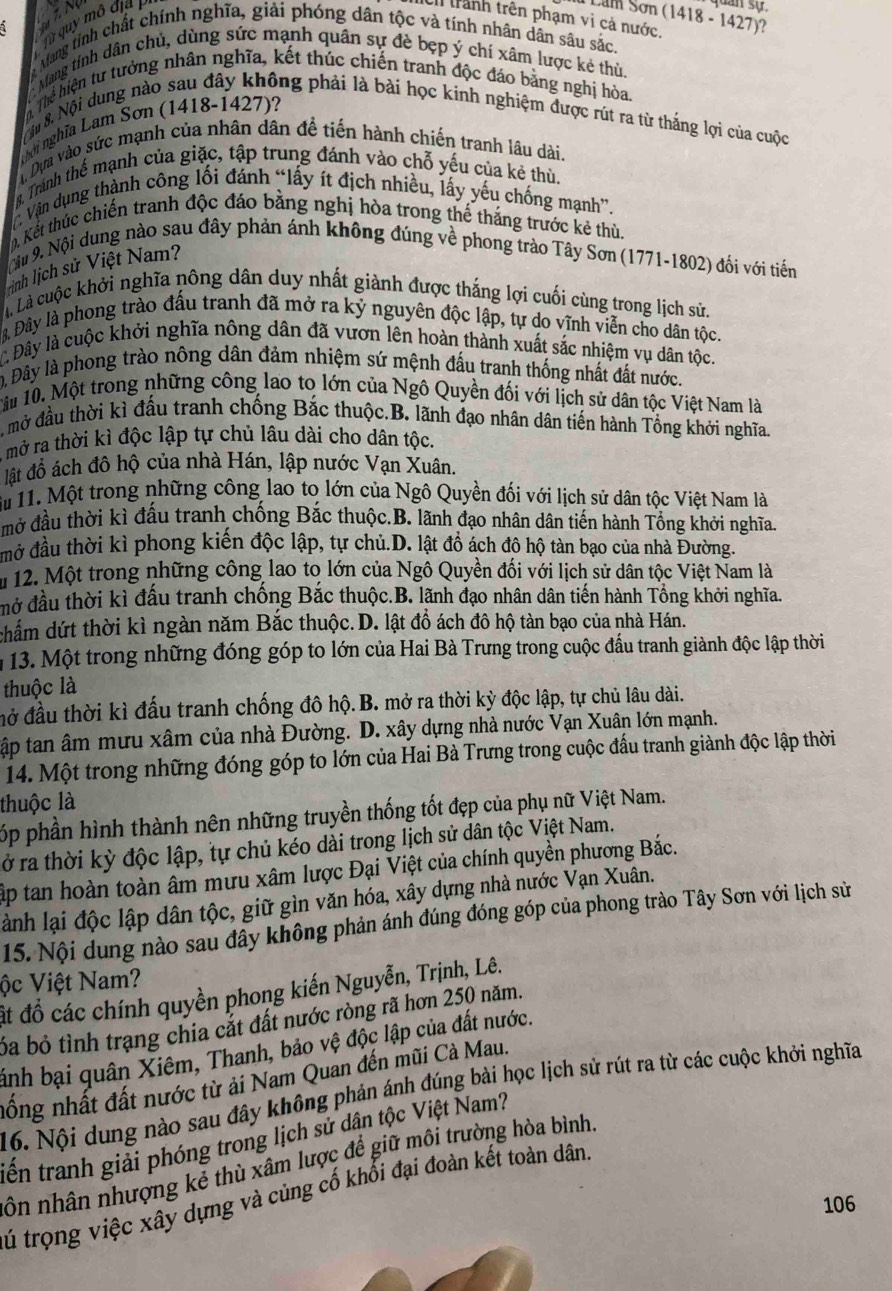 Từ quy mô địa P  trành trên phạm vi cả nước, (1418-1427) dan sự
Mang tính chất chính nghĩa, giải phóng dân tộc và tính nhân dân sâu sắc. ?
Mang tính dân chủ, dùng sức mạnh quân sự đè bẹp ý chí xâm lược kẻ thù.
hể hiện tư tưởng nhân nghĩa, kết thúc chiến tranh độc đáo bằng nghị hòa.
overline IR
ội 8. Nội dung nào sau đây không phải là bài học kinh nghiệm được rút ra từ thắng lợi của cuộc
nhời nghĩa Lam Sơn (1418-1427)?
à Dựa vào sức mạnh của nhân dân đề tiến hành chiến tranh lâu dài.
8, Trành thể mạnh của giặc, tập trung đánh vào chỗ yếu của kẻ thù.
Vận dụng thành công lối đánh “lấy ít địch nhiều, lấy yếu chống mạnh”.
m Kết thúc chiến tranh độc đáo bằng nghị hòa trong thế tháng trước kẻ thù.
Giu 9. Nội dung nào sau đây phản ánh không đúng về phong trào Tây Sơn (1771-1802) đối với tiến
rình lịch sử Việt Nam?
à Là cuộc khởi nghĩa nông dân duy nhất giành được thắng lợi cuối cùng trong lịch sử.
3 Đây là phong trào đấu tranh đã mở ra ký nguyên độc lập, tự do vĩnh viễn cho dân tộc.
C Đây là cuộc khởi nghĩa nông dân đã vươn lên hoàn thành xuất sắc nhiệm vụ dân tộc.
Đây là phong trào nông dân đảm nhiệm sứ mệnh đấu tranh thống nhất đất nước.
âu 10. Một trong những công lao to lớn của Ngô Quyền đối với lịch sử dân tộc Việt Nam là
mở đầu thời kì đấu tranh chống Bắc thuộc.B. lãnh đạo nhân dân tiến hành Tổng khởi nghĩa.
A mở ra thời kì độc lập tự chủ lâu dài cho dân tộc.
lật đồ ách đô hộ của nhà Hán, lập nước Vạn Xuân.
ậu 11. Một trong những công lao to lớn của Ngô Quyền đối với lịch sử dân tộc Việt Nam là
mở đầu thời kì đấu tranh chống Bắc thuộc.B. lãnh đạo nhân dân tiến hành Tổng khởi nghĩa
mở đầu thời kì phong kiến độc lập, tự chủ.D. lật đồ ách đô hộ tàn bạo của nhà Đường.
* 12. Một trong những công lao tọ lớn của Ngô Quyền đối với lịch sử dân tộc Việt Nam là
đở đầu thời kì đấu tranh chống Bắc thuộc.B. lãnh đạo nhân dân tiến hành Tổng khởi nghĩa.
chẩm dứt thời kì ngàn năm Bắc thuộc. D. lật đồ ách đô hộ tàn bạo của nhà Hán.
m 13. Một trong những đóng góp to lớn của Hai Bà Trưng trong cuộc đấu tranh giành độc lập thời
thuộc là
đở đầu thời kì đấu tranh chống đô hộ.B. mở ra thời kỳ độc lập, tự chủ lâu dài.
ập tan âm mưu xâm của nhà Đường. D. xây dựng nhà nước Vạn Xuân lớn mạnh.
14. Một trong những đóng góp to lớn của Hai Bà Trưng trong cuộc đấu tranh giành độc lập thời
thuộc là
óp phần hình thành nên những truyền thống tốt đẹp của phụ nữ Việt Nam.
ở ra thời kỳ độc lập, tự chủ kéo dài trong lịch sử dân tộc Việt Nam.
Tập tan hoàn toàn âm mưu xâm lược Đại Việt của chính quyền phương Bắc.
lành lại độc lập dân tộc, giữ gìn văn hóa, xây dựng nhà nước Vạn Xuân.
15. Nội dung nào sau đây không phản ánh đúng đóng góp của phong trào Tây Sơn với lịch sử
ộc Việt Nam?
ất đồ các chính quyền phong kiến Nguyễn, Trịnh, Lê.
ba bỏ tình trạng chia cắt đất nước ròng rã hơn 250 năm.
ảnh bại quân Xiêm, Thanh, bảo vệ độc lập của đất nước.
nồng nhất đất nước từ ải Nam Quan đến mũi Cà Mau.
16. Nội dung nào sau đây không phản ánh đúng bài học lịch sử rút ra từ các cuộc khởi nghĩa
tiên tranh giải phóng trong lịch sử dân tộc Việt Nam?
ôn nhân nhượng kẻ thù xâm lược để giữ môi trường hòa bình.
tú trọng việc xây dựng và củng cổ khổi đại đoàn kết toàn dân.
106