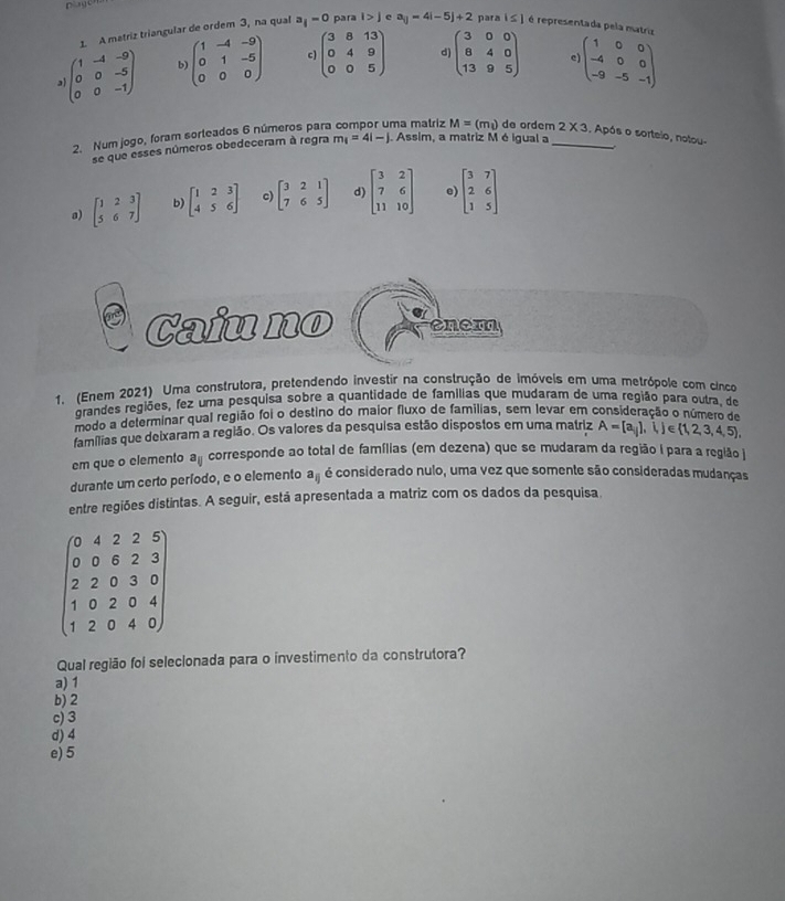 A matriz triangular de ordem 3, na qual a_i-0 para i>j a_ij=4i-5j+2 para 1≤ 1 é representada pela matriz
)beginpmatrix 1&-4&-9 0&0&-5 0&0&-1endpmatrix b beginpmatrix 1&-4&-9 0&1&-5 0&0&0endpmatrix c) beginpmatrix 3&8&13 0&4&9 0&0&5endpmatrix d) beginpmatrix 3&0&0 8&4&0 13&9&5endpmatrix c beginpmatrix 1&0&0 -4&0&0 -9&-5&-1endpmatrix
2. Num jogo, foram sorteados 6 números para ma matriz M=(m_1) de ordem_ 2* 3. Após o sorteio, notou-
se que esses números obedeceram à regra m_1=4i-j j. Assim, a matriz Méigual a
a) beginbmatrix 1&2&3 5&6&7endbmatrix b) beginbmatrix 1&2&3 4&5&6endbmatrix c) beginbmatrix 3&2&1 7&6&5endbmatrix d) beginbmatrix 3&2 7&6 11&10endbmatrix e) beginbmatrix 3&7 2&6 1&5endbmatrix
Caiu no  en e  m
1. (Enem 2021) Uma construtora, pretendendo investir na construção de imóveis em uma metrópole com cinco
grandes regiões, fez uma pesquisa sobre a quantidade de famílias que mudaram de uma região para outra, de
Biodo a determinar qual região foi o destino do maior fluxo de familias, sem levar em consideração o número de
famílias que deixaram a região. Os valores da pesquisa estão dispostos em uma matriz A= a_ij ,i,j∈  1,2,3,4,5 ,
em que o elemento sqrt[a](||) corresponde ao total de famílias (em dezena) que se mudaram da região I para a região 
durante um certo período, e o elemento a_ij é considerado nulo, uma vez que somente são consideradas mudanças
entre regiões distintas. A seguir, está apresentada a matriz com os dados da pesquisa
beginpmatrix 0&4&2&2&5 0&0&6&2&3 2&2&0&3&0 1&0&2&0&4 1&2&0&4&0endpmatrix
Qual região foi selecionada para o investimento da construtora?
a) 1
b) 2
c) 3
d) 4
e)5