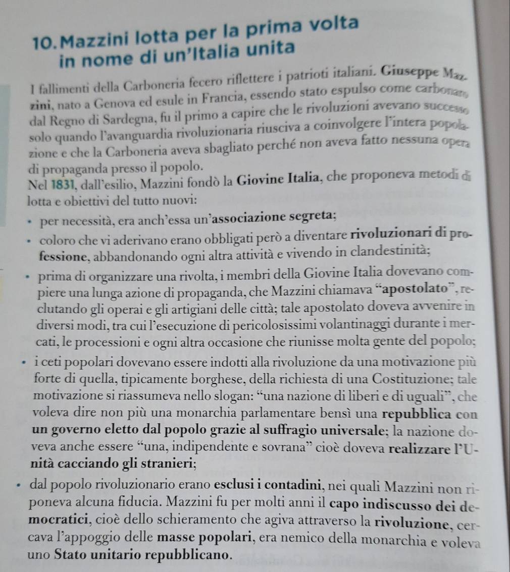 Mazzini lotta per la prima volta
in nome di un'Italia unita
I fallimenti della Carboneria fecero riflettere i patrioti italiani. Giuseppe Maz.
zini, nato a Genova ed esule in Francia, essendo stato espulso come carbonan
dal Regno di Sardegna, fu il primo a capire che le rivoluzioni avevano success
solo quando l’avanguardia rivoluzionaria riusciva a coinvolgere l’intera popola-
zione e che la Carboneria aveva sbagliato perché non aveva fatto nessuna opera
di propaganda presso il popolo.
Nel 1831, dall’esilio, Mazzini fondò la Giovine Italia, che proponeva metodi d
lotta e obiettivi del tutto nuovi:
per necessità, era anch’essa un’associazione segreta;
coloro che vi aderivano erano obbligati però a diventare rivoluzionari di pro-
fessione, abbandonando ogni altra attività e vivendo in clandestinità;
prima di organizzare una rivolta, i membri della Giovine Italia dovevano com-
piere una lunga azione di propaganda, che Mazzini chiamava “apostolato”, re-
clutando gli operai e gli artigiani delle città; tale apostolato doveva avvenire in
diversi modi, tra cui l’esecuzione di pericolosissimi volantinaggi durante i mer-
cati, le processioni e ogni altra occasione che riunisse molta gente del popolo;
i ceti popolari dovevano essere indotti alla rivoluzione da una motivazione più
forte di quella, tipicamente borghese, della richiesta di una Costituzione; tale
motivazione si riassumeva nello slogan: “una nazione di liberi e di uguali”, che
voleva dire non più una monarchia parlamentare bensì una repubblica con
un governo eletto dal popolo grazie al suffragio universale; la nazione do-
veva anche essere “una, indipendente e sovrana” cioè doveva realizzare l’U-
nità cacciando gli stranieri;
dal popolo rivoluzionario erano esclusi i contadini, nei quali Mazzini non ri-
poneva alcuna fiducia. Mazzini fu per molti anni il capo indiscusso dei de-
mocratici, cioè dello schieramento che agiva attraverso la rivoluzione, cer-
cava l’appoggio delle masse popolari, era nemico della monarchia e voleva
uno Stato unitario repubblicano.